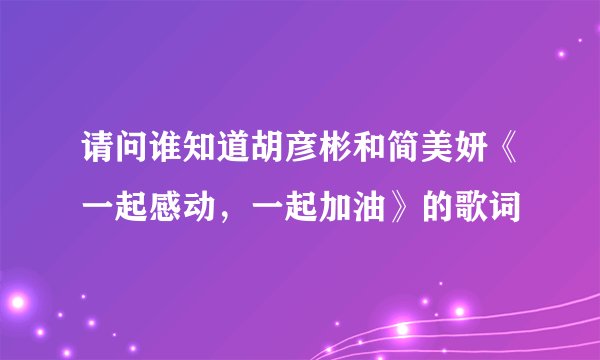 请问谁知道胡彦彬和简美妍《一起感动，一起加油》的歌词