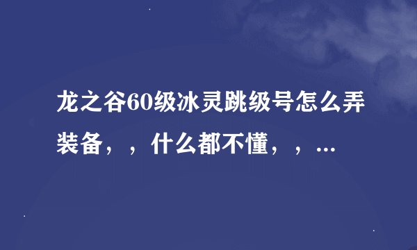 龙之谷60级冰灵跳级号怎么弄装备，，什么都不懂，，纯新手，o(︶︿︶)o .
