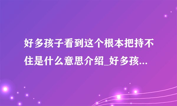 好多孩子看到这个根本把持不住是什么意思介绍_好多孩子看到这个根本把持不住是什么意思是什么