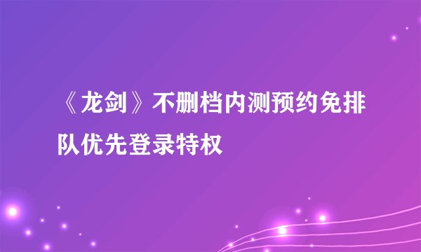 《龙剑》不删档内测预约免排队优先登录特权