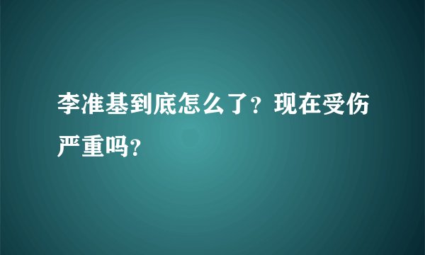 李准基到底怎么了？现在受伤严重吗？