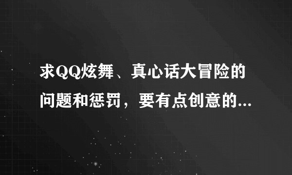求QQ炫舞、真心话大冒险的问题和惩罚，要有点创意的，勿抄袭