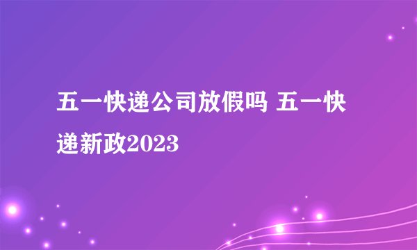 五一快递公司放假吗 五一快递新政2023