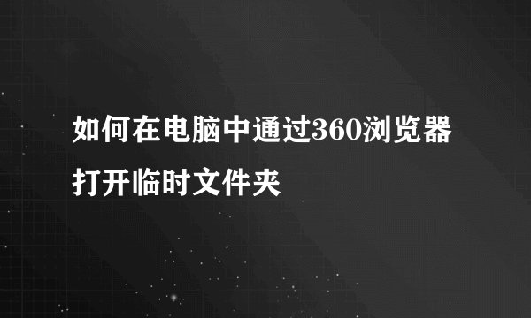 如何在电脑中通过360浏览器打开临时文件夹