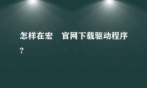 怎样在宏碁官网下载驱动程序?