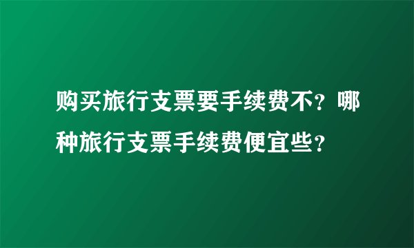 购买旅行支票要手续费不？哪种旅行支票手续费便宜些？