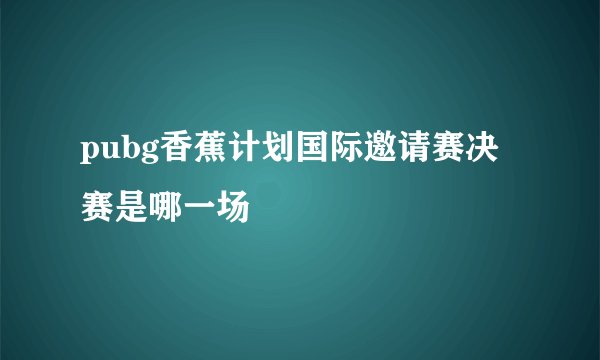 pubg香蕉计划国际邀请赛决赛是哪一场