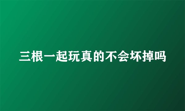 三根一起玩真的不会坏掉吗