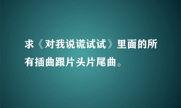 求《对我说谎试试》里面的所有插曲跟片头片尾曲。