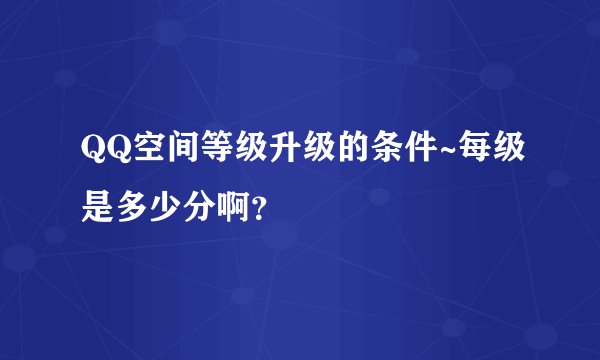 QQ空间等级升级的条件~每级是多少分啊？