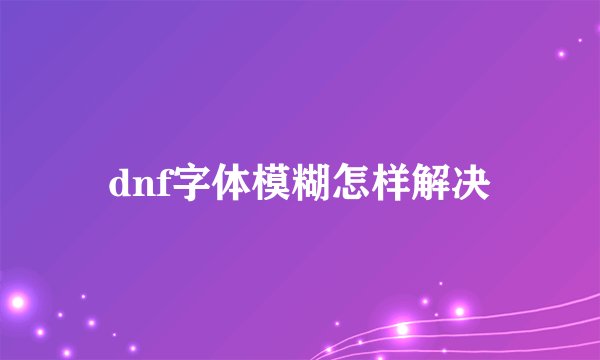 dnf字体模糊怎样解决
