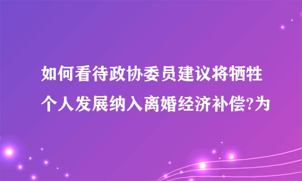 如何看待政协委员建议将牺牲个人发展纳入离婚经济补偿?为