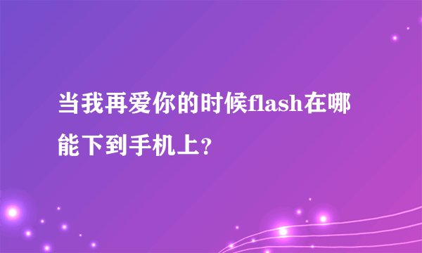 当我再爱你的时候flash在哪能下到手机上？