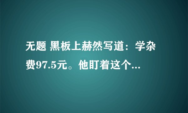 无题 黑板上赫然写道：学杂费97.5元。他盯着这个数字,口袋里的手攥着那张皱巴巴的50元钱已被手心里的汗浸