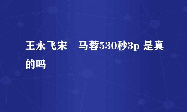 王永飞宋喆马蓉530秒3p 是真的吗