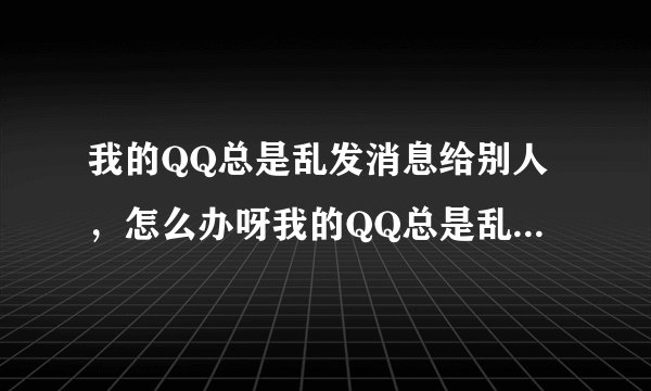 我的QQ总是乱发消息给别人,怎么办呀我的QQ总是乱发一写很有诱惑