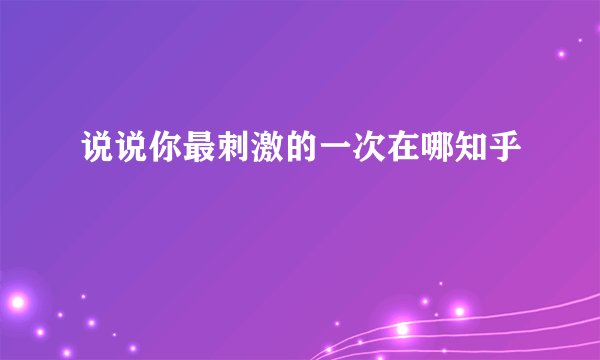 说说你最刺激的一次在哪知乎
