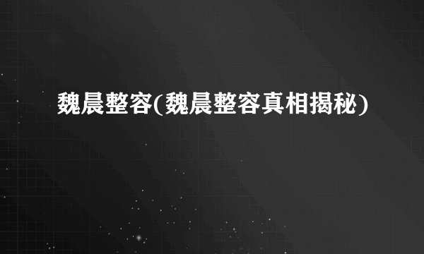 魏晨整容(魏晨整容真相揭秘)