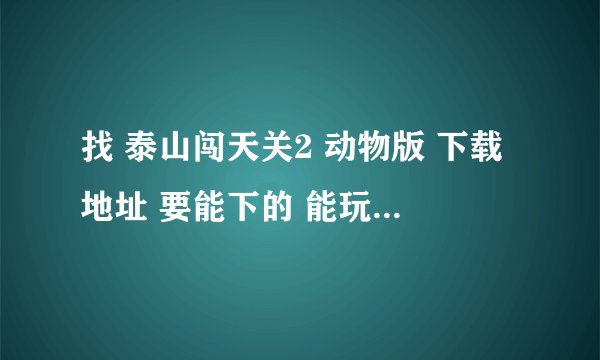 找 泰山闯天关2 动物版 下载地址 要能下的 能玩的 。。复制粘贴请绕行