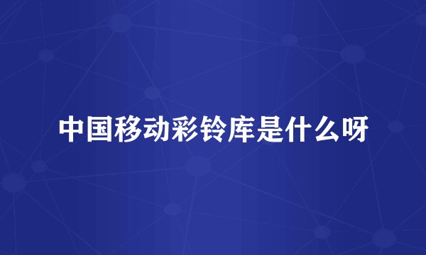 中国移动彩铃库是什么呀
