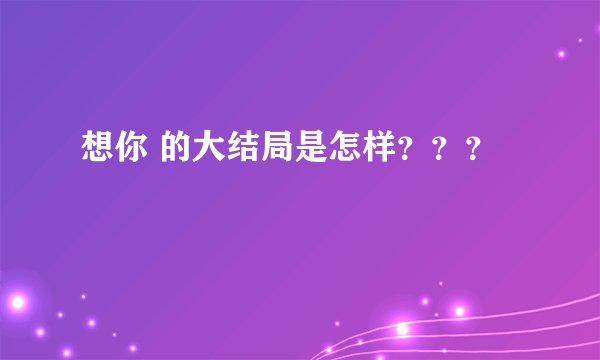 想你 的大结局是怎样？？？
