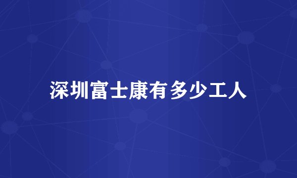 深圳富士康有多少工人
