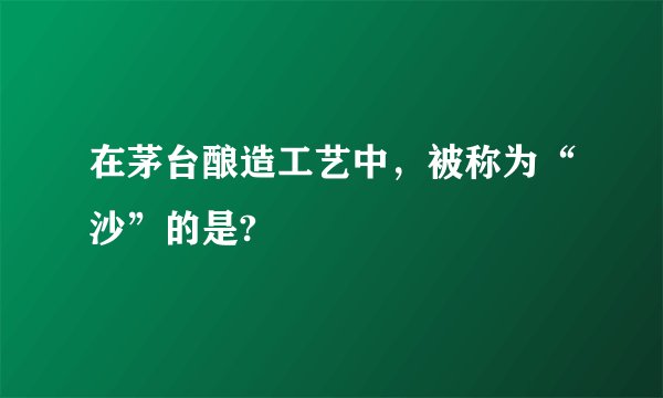 在茅台酿造工艺中，被称为“沙”的是?