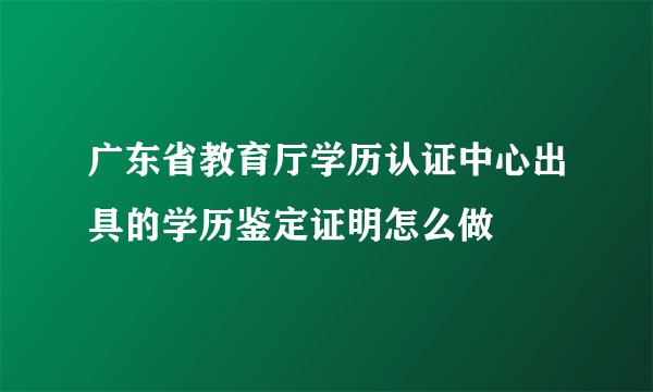 广东省教育厅学历认证中心出具的学历鉴定证明怎么做