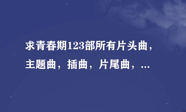 求青春期123部所有片头曲,主题曲,插曲,片尾曲,要详细一点,谢谢
