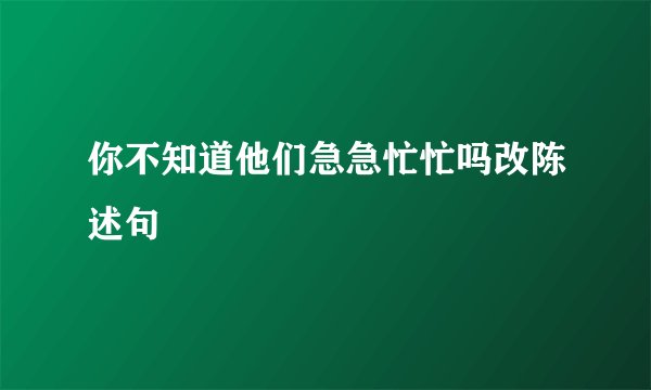 你不知道他们急急忙忙吗改陈述句