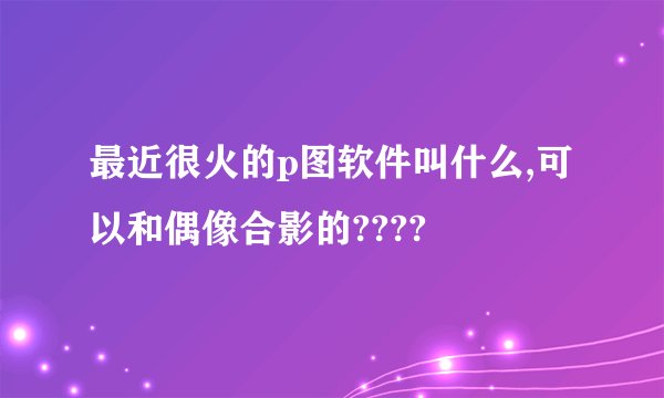最近很火的p图软件叫什么,可以和偶像合影的????