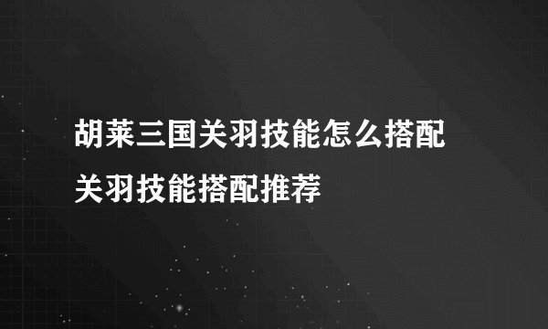 胡莱三国关羽技能怎么搭配 关羽技能搭配推荐