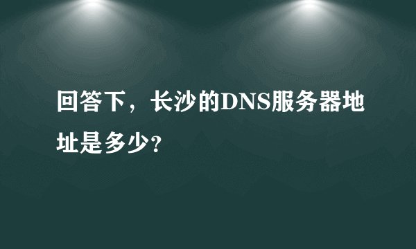 回答下,长沙的DNS服务器地址是多少?