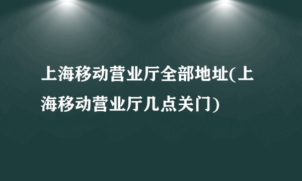 上海移动营业厅全部地址(上海移动营业厅几点关门)