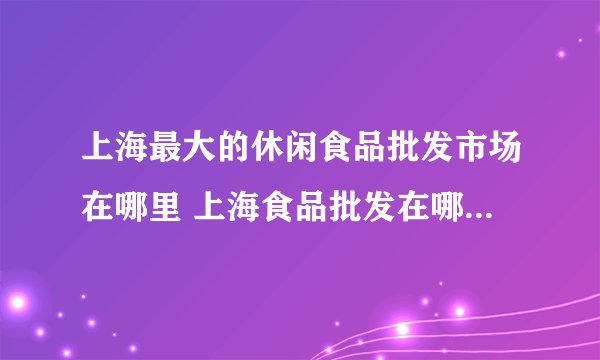 上海最大的休闲食品批发市场在哪里 上海食品批发在哪里进货最便宜呢