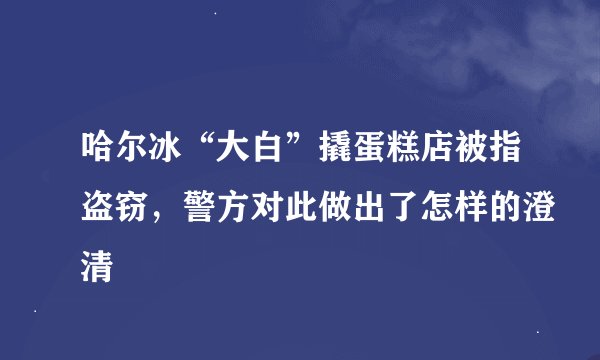 哈尔冰“大白”撬蛋糕店被指盗窃，警方对此做出了怎样的澄清
