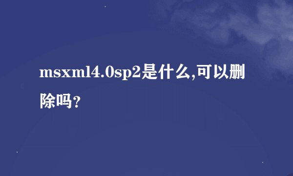msxml4.0sp2是什么,可以删除吗？