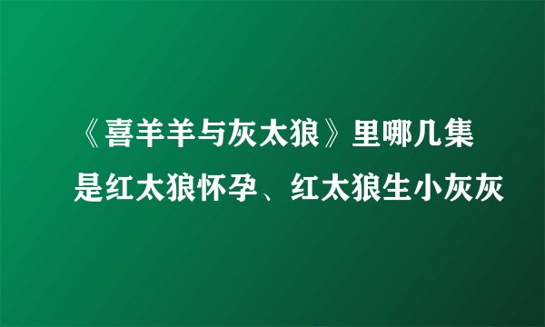 《喜羊羊与灰太狼》里哪几集是红太狼怀孕、红太狼生小灰灰