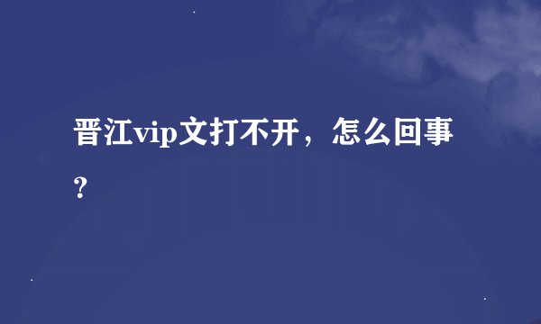 晋江vip文打不开，怎么回事？