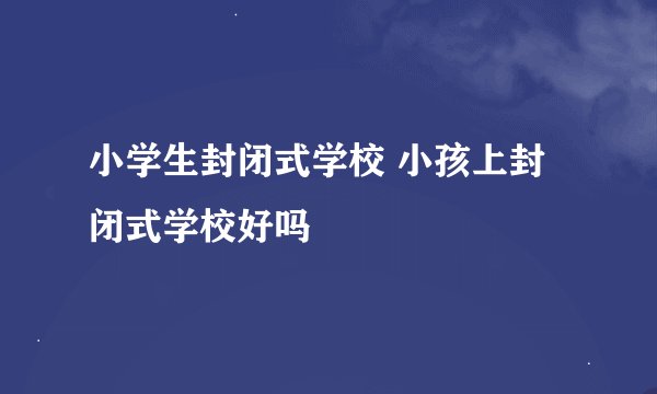 小学生封闭式学校 小孩上封闭式学校好吗