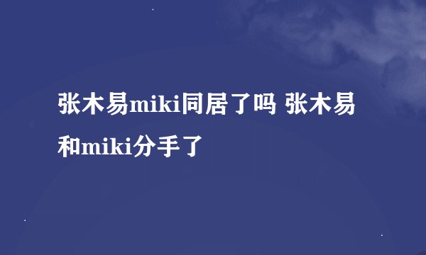 张木易miki同居了吗 张木易和miki分手了