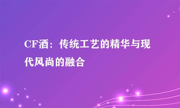 CF酒：传统工艺的精华与现代风尚的融合
