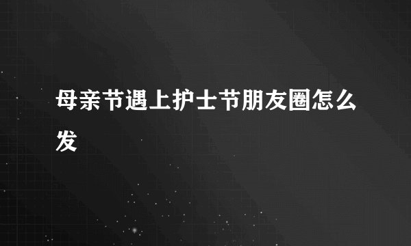 母亲节遇上护士节朋友圈怎么发