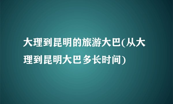 大理到昆明的旅游大巴(从大理到昆明大巴多长时间)