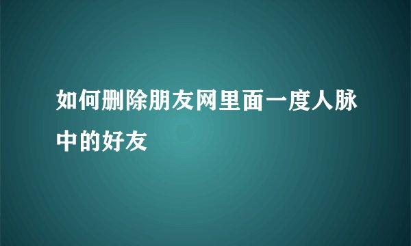 如何删除朋友网里面一度人脉中的好友