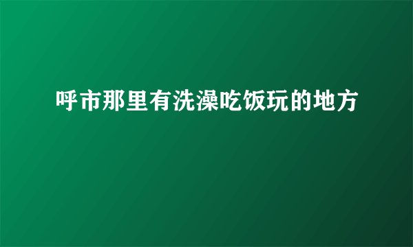 呼市那里有洗澡吃饭玩的地方