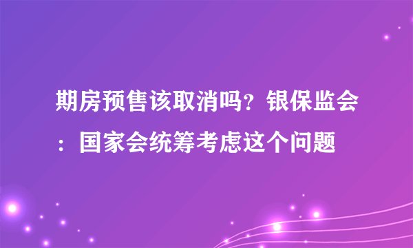 期房预售该取消吗？银保监会：国家会统筹考虑这个问题