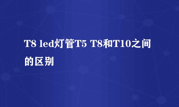 T8 led灯管T5 T8和T10之间的区别