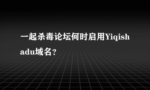 一起杀毒论坛何时启用Yiqishadu域名？