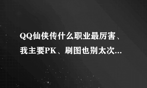 QQ仙侠传什么职业最厉害、我主要PK、刷图也别太次、选什么、怎么修、说明白点、谢谢